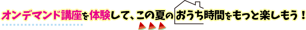 オンデマンド講座を体験して、この夏のおうち時間をもっと楽しもう！