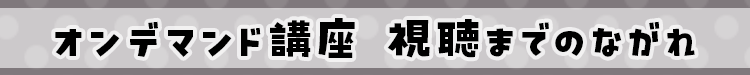 オンデマンド講座 視聴までの流れ