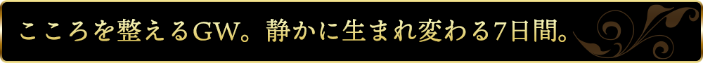 こころを整えるGW。静かに生まれ変わる7日間。