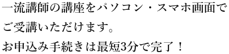 一流講師の講座をパソコン・スマホ画面でご受講いただけます。お申込み手続きは最短3分で完了！
