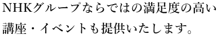 NHKグループならではの満足度の高い 講座・イベントも提供いたします。